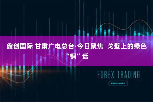 鑫创国际 甘肃广电总台·今日聚焦  戈壁上的绿色“铜”话