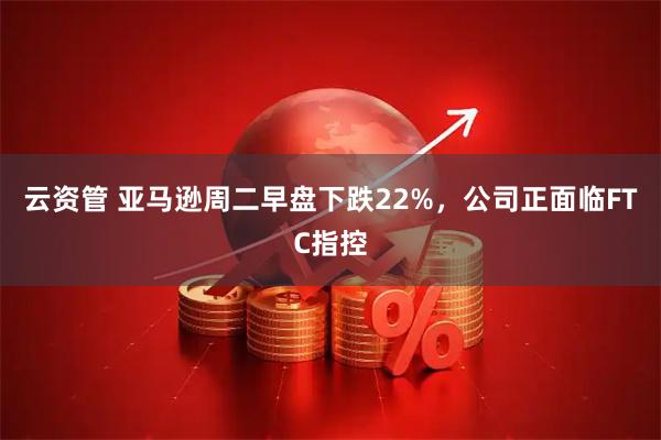 云资管 亚马逊周二早盘下跌22%，公司正面临FTC指控