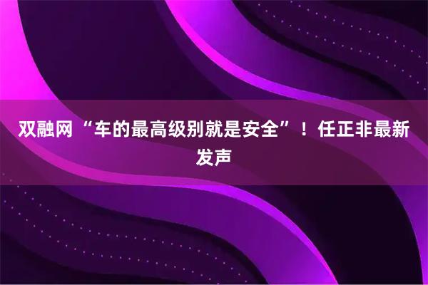 双融网 “车的最高级别就是安全” ！任正非最新发声