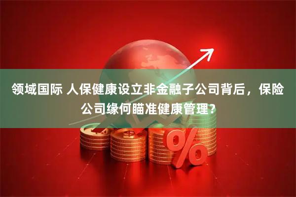 领域国际 人保健康设立非金融子公司背后，保险公司缘何瞄准健康管理？