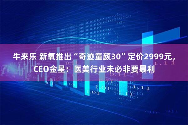 牛来乐 新氧推出“奇迹童颜30”定价2999元，CEO金星：医美行业未必非要暴利