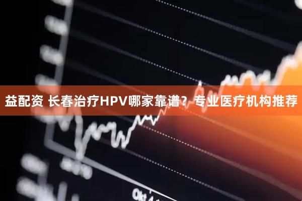 益配资 长春治疗HPV哪家靠谱？专业医疗机构推荐