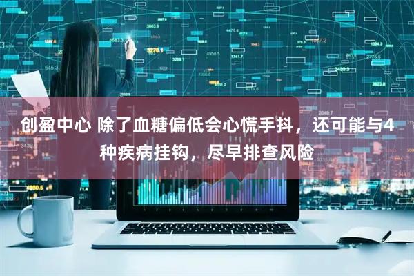 创盈中心 除了血糖偏低会心慌手抖，还可能与4种疾病挂钩，尽早排查风险