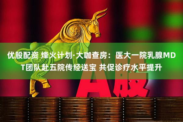 优股配资 烽火计划·大咖查房：医大一院乳腺MDT团队赴五院传经送宝 共促诊疗水平提升