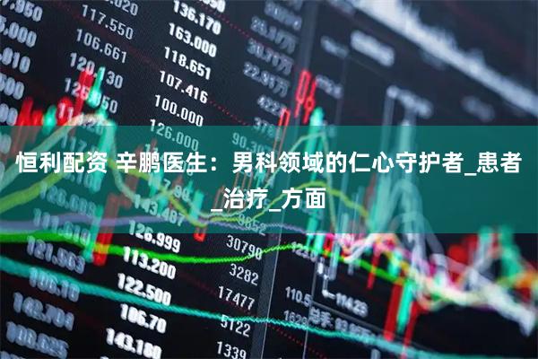 恒利配资 辛鹏医生：男科领域的仁心守护者_患者_治疗_方面