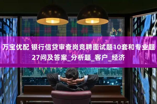 万宝优配 银行信贷审查岗竞聘面试题10套和专业题27问及答案_分析题_客户_经济
