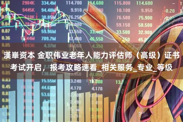漢崋资本 金职伟业老年人能力评估师（高级）证书考试开启，报考攻略速看_相关服务_专业_等级