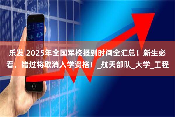 乐发 2025年全国军校报到时间全汇总！新生必看，错过将取消入学资格！_航天部队_大学_工程
