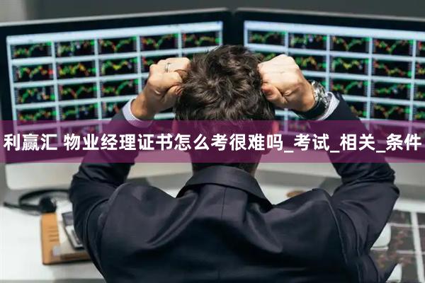 利赢汇 物业经理证书怎么考很难吗_考试_相关_条件