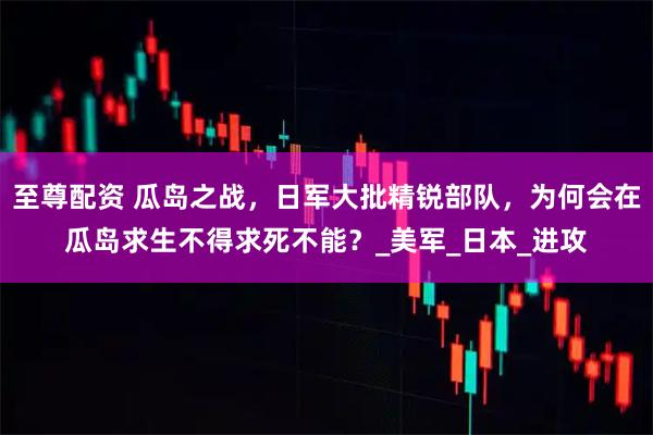 至尊配资 瓜岛之战，日军大批精锐部队，为何会在瓜岛求生不得求死不能？_美军_日本_进攻