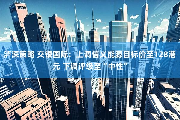 泸深策略 交银国际：上调信义能源目标价至128港元 下调评级至“中性”