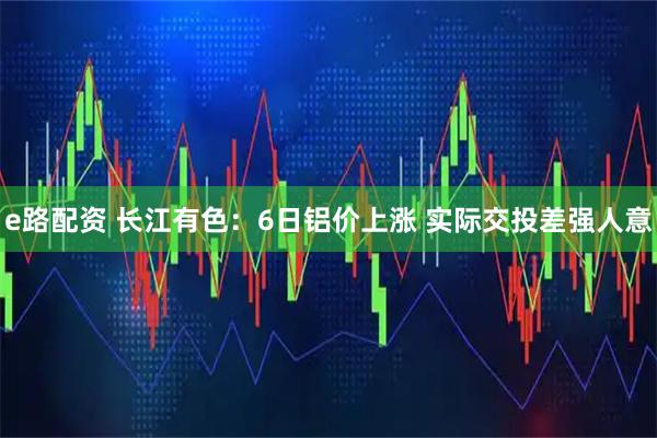 e路配资 长江有色：6日铝价上涨 实际交投差强人意