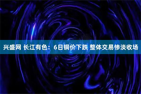 兴盛网 长江有色：6日铜价下跌 整体交易惨淡收场