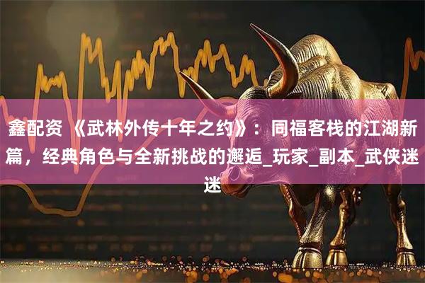 鑫配资 《武林外传十年之约》：同福客栈的江湖新篇，经典角色与全新挑战的邂逅_玩家_副本_武侠迷