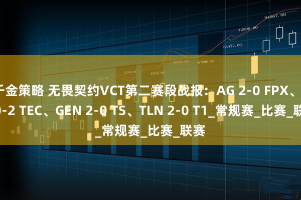 千金策略 无畏契约VCT第二赛段战报：AG 2-0 FPX、TE 0-2 TEC、GEN 2-0 TS、TLN 2-0 T1_常规赛_比赛_联赛