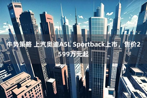 牛势策略 上汽奥迪A5L Sportback上市，售价2599万元起