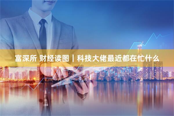 富深所 财经读图｜科技大佬最近都在忙什么