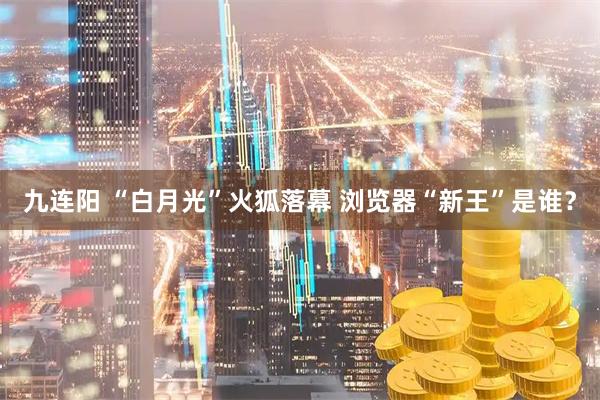 九连阳 “白月光”火狐落幕 浏览器“新王”是谁？