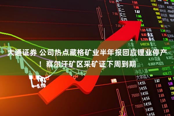 大通证券 公司热点藏格矿业半年报回应锂业停产！察尔汗矿区采矿证下周到期