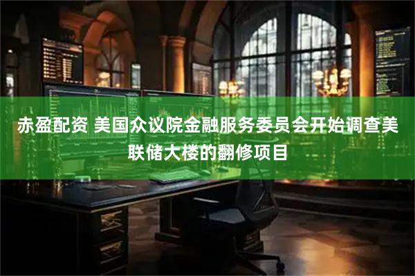 赤盈配资 美国众议院金融服务委员会开始调查美联储大楼的翻修项目