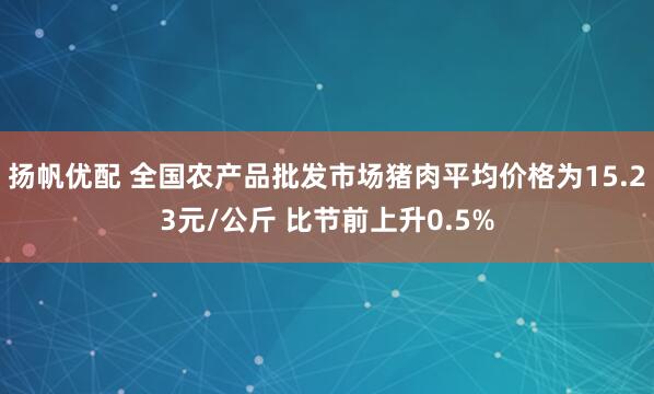 扬帆优配 全国农产品批发市场猪肉平均价格为15.23元/公斤 比节前上升0.5%