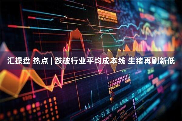 汇操盘 热点 | 跌破行业平均成本线 生猪再刷新低