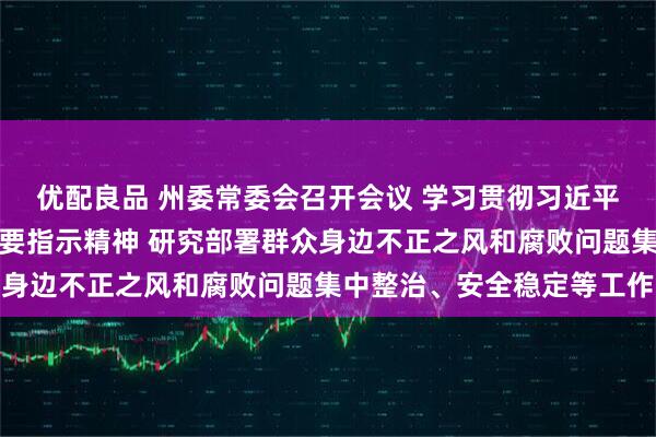 优配良品 州委常委会召开会议 学习贯彻习近平总书记近期重要讲话重要指示精神 研究部署群众身边不正之风和腐败问题集中整治、安全稳定等工作