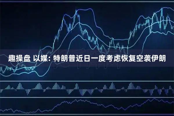 趣操盘 以媒: 特朗普近日一度考虑恢复空袭伊朗