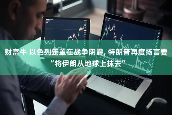 财富牛 以色列笼罩在战争阴霾, 特朗普再度扬言要 “将伊朗从地球上抹去”