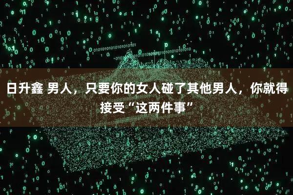 日升鑫 男人，只要你的女人碰了其他男人，你就得接受“这两件事”