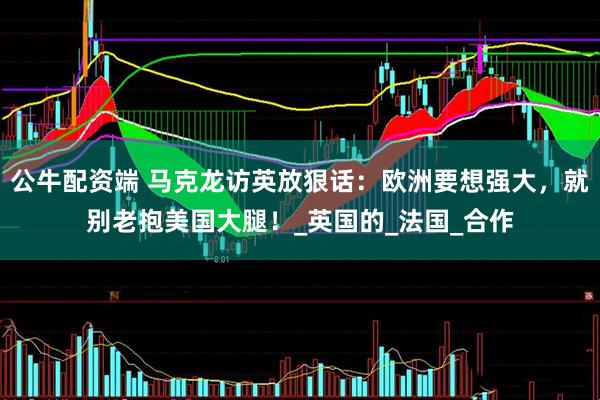 公牛配资端 马克龙访英放狠话：欧洲要想强大，就别老抱美国大腿！_英国的_法国_合作